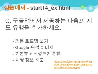 실습예제 - start14_ex.html

Q. 구글맵에서 제공하는 다음의 지
도 유형을 추가하세요.
- 기본 로드맵 보기
- Google 위성 이미지
- 기본뷰 + 위성보기 혼합
- 지형 정보 지도
https://developers.google.com/map
s/documentation/javascript/maptyp
es?hl=ko-KR#MapTypes
44

 