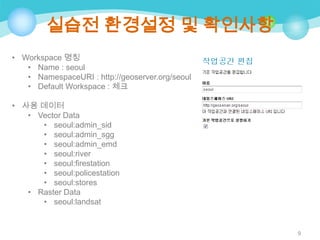 실습전 환경설정 및 확인사항
• Workspace 명칭
• Name : seoul
• NamespaceURI : http://geoserver.org/seoul
• Default Workspace : 체크
• 사용 데이터
• Vector Data
• seoul:admin_sid
• seoul:admin_sgg
• seoul:admin_emd
• seoul:river
• seoul:firestation
• seoul:policestation
• seoul:stores
• Raster Data
• seoul:landsat

9

 