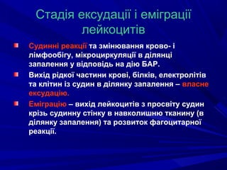 Стадія ексудації і еміграції
лейкоцитів
Судинні реакції та змінювання крово- і
лімфообігу, мікроциркуляції в ділянці
запалення у відповідь на дію БАР.
Вихід рідкої частини крові, білків, електролітів
та клітин із судин в ділянку запалення – власне
ексудацію.
Еміграцію – вихід лейкоцитів з просвіту судин
крізь судинну стінку в навколишню тканину (в
ділянку запалення) та розвиток фагоцитарної
реакції.

 