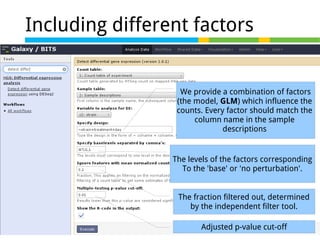 Including different factors

We provide a combination of factors
(the model, GLM) which influence the
counts. Every factor should match the
column name in the sample
descriptions

The levels of the factors corresponding
To the 'base' or 'no perturbation'.
The fraction filtered out, determined
by the independent filter tool.
Adjusted p-value cut-off

 