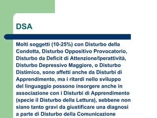 DSA
Molti soggetti (10-25%) con Disturbo della
Condotta, Disturbo Oppositivo Provocatorio,
Disturbo da Deficit di Attenzione/Iperattività,
Disturbo Depressivo Maggiore, o Disturbo
Distimico, sono affetti anche da Disturbi di
Apprendimento, ma i ritardi nello sviluppo
del linguaggio possono insorgere anche in
associazione con i Disturbi di Apprendimento
(specie il Disturbo della Lettura), sebbene non
siano tanto gravi da giustificare una diagnosi
a parte di Disturbo della Comunicazione

 
