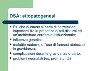DSA: etiopatogenesi
 Più

che di cause si parla di correlazioni
importanti fra la presenza di tali disturbi ed
un’architettura cerebrale disfunzionale;
 influenza genetica;
 malattie materne o l’uso di farmaci ototossici
in gravidanza;
 complicazioni durante gravidanza o parto;
 problemi neonatali (es. prematurità)

 