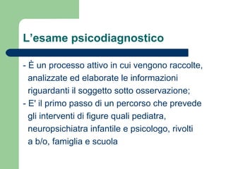 L’esame psicodiagnostico
- È un processo attivo in cui vengono raccolte,
analizzate ed elaborate le informazioni
riguardanti il soggetto sotto osservazione;
- E' il primo passo di un percorso che prevede
gli interventi di figure quali pediatra,
neuropsichiatra infantile e psicologo, rivolti
a b/o, famiglia e scuola

 