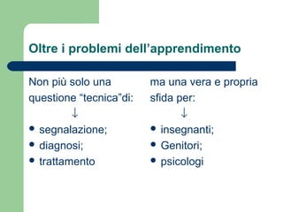 Oltre i problemi dell’apprendimento
Non più solo una
questione “tecnica”di:
↓
 segnalazione;
 diagnosi;
 trattamento

ma una vera e propria
sfida per:
↓
 insegnanti;
 Genitori;
 psicologi

 