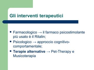 Gli interventi terapeutici

 Farmacologico

→ il farmaco psicostimolante
più usato è il Ritalin;
 Psicologico → approccio cognitivocomportamentale;
 Terapie alternative → Pet-Therapy e
Musicoterapia

 