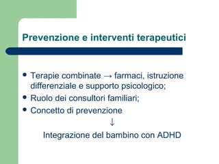 Prevenzione e interventi terapeutici

 Terapie

combinate → farmaci, istruzione
differenziale e supporto psicologico;
 Ruolo dei consultori familiari;
 Concetto di prevenzione
↓
Integrazione del bambino con ADHD

 