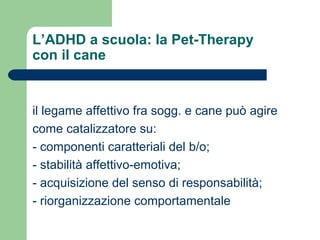 L’ADHD a scuola: la Pet-Therapy
con il cane

il legame affettivo fra sogg. e cane può agire
come catalizzatore su:
- componenti caratteriali del b/o;
- stabilità affettivo-emotiva;
- acquisizione del senso di responsabilità;
- riorganizzazione comportamentale

 