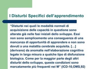 I Disturbi Specifici dell’apprendimento
“Disturbi nei quali le modalità normali di
acquisizione delle capacità in questione sono
alterate già nelle fasi iniziali dello sviluppo. Essi
non sono semplicemente una conseguenza di una
mancanza di opportunità di apprendere e non sono
dovuti a una malattia cerebrale acquisita. […]
(derivano) da anomalie nell’elaborazione cognitiva
legate in larga misura a qualche tipo di disfunzione
biologica. Come per la maggior parte degli altri
disturbi dello sviluppo, queste condizioni sono
marcatamente più frequenti nei M” (ICD-10,OMS,92)

 