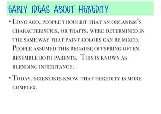 early ideas about heredity
• Long ago, people thought that an organism’s

characteristics, or traits, were determined in
the same way that paint colors can be mixed.
People assumed this because offspring often
resemble both parents. This is known as
blending inheritance.
• Today, scientists know that heredity is more

complex.

 