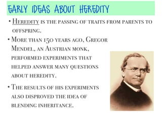 early ideas about heredity
• Heredity is the passing of traits from parents to

offspring.
• More than 150 years ago, Gregor
Mendel, an Austrian monk,
performed experiments that
helped answer many questions
about heredity.
• The results of his experiments

also disproved the idea of
blending inheritance.

 