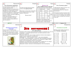 Понедельник 20

19

Тема «Буквенные выражения»
Составь буквенное выражение для
решения каждой задачи.
1) Капустой заняли y гектаров поля, а
картофелем в 3 раза больше. Сколько
гектаров поля занято картофелем ?
2) В магазин привезли a ящиков яблок
по 25 кг в каждом и b кг апельсинов
по 20 кг в каждом. Сколько кг фруктов
привезли в магазин ?
3) В одной мастерской работает х
человек, а в другой на 5 человек
больше. Сколько человек работает в
двух мастерских ?

Составь как можно больше разных
слов из слова прямоугольник.
Предложи эту игру своим родителям, а
потом сравните результаты, чтобы
выявить победителя.
Желаю успеха!

Проверь себя
Тема «Арифметические действия»
Заполни все пустые клетки таблицы.
a

100 18,3

b

20

24
4,5

a+b

0,2

13,5

a–b

a:b

12,44
96
6,1

Четверг
Тема «Текстовые задачи»

1) Мотоциклист проехал 252 км, это в
3 раза больше, чем проехал
велосипедист. Какой путь проделал
велосипедист?
2) В первый день было вспахано 14,25
га, что на 3,6 га больше, чем во второй
день, и на 4,15 га меньше, чем в третий
день. Сколько гектаров было вспахано
за три дня?

Выбери из этой таблицы самое
большое и самое маленькое число и
составь задачу с этими числами

Пятница 24

Развивай математическое
мышление
Геологи нашли 7 камней, массы
которых 1 кг, 2 кг, 3 кг, 4 кг, 5 кг, 6 кг,
7 кг. Эти камни разложили в четыре
рюкзака так, чтобы в каждом рюкзаке
масса камней стала одинаковая. Как
это сделали?

Среда 22

a b

АВГУСТ
2
3

Вторник 21

ЛМК-5 // Н-13 © Горина Л. В.
Суббота 25
Воскресенье
Отдыхай, но не скучай!

Тема «Палиндромы»
Однажды в руки ученику попала необычная книжка, и он прочитал там кое-что
интересное, о чем решил рассказать вам, а вы можете рассказать своим
родителям и друзьям.
Внимание! Числа или слова, которые одинаково читаются слева направо и
справа налево, называются палиндромами.
Например, дед – слово-палиндром, топот – тоже слово-палиндром,
252 и 8668 – числа-палиндромы. А существует даже целая фраза-палиндром:
«А роза упала на лапу Азора». Убедитесь в этом, прочитав эту фразу справа
налево. Числа-палиндромы считаются счастливыми.
Например, если номер вашего дома, номер вашего телефона или год вашего
рождения являются числами-палиндромами, то вам повезло.
Придумай и запиши несколько слов-палиндромов и чисел-палиндромов.

Проверь и оцени работу Ученика по
теме «Таблица умножения»
1) 5 8 = 30,
2) 7 4 = 28,
3) 9 9 = 81,
4) 9 8 = 64,
5) 4 6 = 36,
6) 3 7 = 21,
7) 2 9 = 16,
8) 7 5 = 45,
9) 6 4 = 24,
10) 7 8 = 48,

11) 8 4 = 24,
12) 7 7 = 49,
13) 4 5 = 20,
14) 6 3 = 18,
15) 7 9 = 72,
16) 8 3 = 21,
17) 5 9 = 45,
18) 7 2 = 14,
19) 6 9 = 64,
20) 4 4 = 16

 