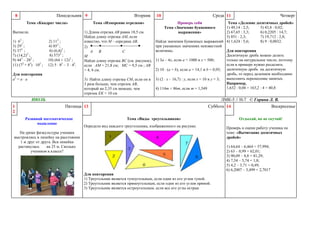 Понедельник 9

8

Тема «Квадрат числа»
Вычисли.
1) 62 ;
3) 292 ;
5) 372 ;
7) (14,2)2 ;
9) 442 – 282 ;
11) (72 + 82) 102 ;

2) 11 2 ;
4) 85 2 ;
6) (6,4)2 ;
8) 5732 ;
10) (64 + 12)2 ;
12) 5 82 – 3 42.

Для повторения
a2 = a a

Вторник
Тема «Измерение отрезков»

Среда 11

10

Проверь себя
Тема «Значение буквенного
выражения»

Тема «Деление десятичных дробей»
1) 49,14 : 2,5;
5) 43,8 : 0,02;
1) Длина отрезка АВ равна 18,5 см.
2) 67,65 : 3,3;
6) 0,2205 : 14,7;
Найди длину отрезка АМ, если
3) 851 : 2,3;
7) 19,712 : 2,8;
известно, что М – середина АВ.
Найди значения буквенных выражений 4) 1,624 : 5,6;
8) 9 : 0,0032.
при указанных значениях неизвестной
2)
величины.
Для повторения
А
B
C
Десятичную дробь можно делить
M
только на натуральное число, поэтому
Найди длину отрезка ВС (см. рисунок), 1) 3а – 4х, если а = 1000 и х = 500;
если в примере нужно разделить
если АМ = 21,8 см; МС = 9,5 см ; АВ
2) 10 (a + b), если a = 14,1 и b = 0,95; десятичную дробь на десятичную
= 4, 6 см.
дробь, то перед делением необходимо
выполнить перенесение запятых.
3) Найти длину отрезка СМ, если он в 3) (2 х – 16,7) : y, если х = 10 и y = 3;
Например,
3 раза больше, чем отрезок АВ,
1,632 : 0,04 = 163,2 : 4 = 40,8
4) 114m + 86m, если m = 1,549
который на 2,35 см меньше, чем
отрезок ЕК = 10 см

ИЮЛЬ
1
2

ЛМК-5 // Н-7 © Горина Л. В.
Суббота 14
Воскресенье

Пятница 13
Развивай математическое
мышление

Четверг

Тема «Виды треугольников»
Определи вид каждого треугольника, изображенного на рисунке.

На уроке физкультуры ученики
выстроились в линейку на расстоянии
1 м друг от друга. Вся линейка
растянулась
на 25 м. Сколько
учеников в классе?

Для повторения
1) Треугольник является тупоугольным, если один из его углов тупой.
2) Треугольник является прямоугольным, если один из его углов прямой.
3) Треугольник является остроугольным, если все его углы острые

Отдыхай, но не скучай!
Проверь и оцени работу ученика по
теме: «Вычитание десятичных
дробей»
1) 64,64 – 6,464 = 57,994;
2) 63 – 0,99 = 62,01;
3) 90,09 – 8,8 = 81,29;
4) 7,54 – 5,74 = 1,8;
5) 4,2 – 3,71 = 0,49;
6) 6,2007 – 3,499 = 2,7017

 