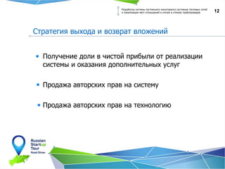 12
Стратегия выхода и возврат вложений
Разработка системы постоянного мониторинга состояния тепловых сетей
и локализации мест утоньшений и утечек в стенках трубопроводов.
Получение доли в чистой прибыли от реализации
системы и оказания дополнительных услуг
Продажа авторских прав на систему
Продажа авторских прав на технологию
 