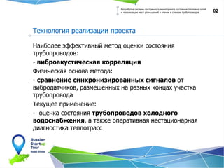 Наиболее эффективный метод оценки состояния
трубопроводов:
- виброакустическая корреляция
Физическая основа метода:
- сравнение синхронизированных сигналов от
вибродатчиков, размещенных на разных концах участка
трубопровода
Текущее применение:
- оценка состояния трубопроводов холодного
водоснабжения, а также оперативная нестационарная
диагностика теплотрасс
02
Разработка системы постоянного мониторинга состояния тепловых сетей
и локализации мест утоньшений и утечек в стенках трубопроводов.
Технология реализации проекта
 
