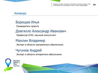Руководитель проекта
04
Борищев Илья
Профессор СГАУ, научный консультант
Довгялло Александр Иванович
Эксперт в области программного обеспечения
Махлин Владимир
Эксперт в области аппаратного обеспечения
Чугунов Андрей
Разработка системы постоянного мониторинга состояния тепловых сетей
и локализации мест утоньшений и утечек в стенках трубопроводов.
Команда
 