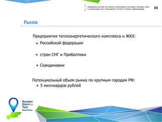 05
Предприятия теплоэнергетического комплекса и ЖКХ:
Российской федерации
стран СНГ и Прибалтики
Скандинавии
Рынок
Разработка системы постоянного мониторинга состояния тепловых сетей
и локализации мест утоньшений и утечек в стенках трубопроводов.
Потенциальный объем рынка по крупным городам РФ:
5 миллиардов рублей
 