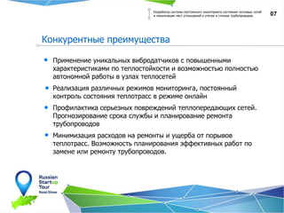 07
Конкурентные преимущества
Разработка системы постоянного мониторинга состояния тепловых сетей
и локализации мест утоньшений и утечек в стенках трубопроводов.
Применение уникальных вибродатчиков с повышенными
характеристиками по теплостойкости и возможностью полностью
автономной работы в узлах теплосетей
Реализация различных режимов мониторинга, постоянный
контроль состояния теплотрасс в режиме онлайн
Профилактика серьезных повреждений теплопередающих сетей.
Прогнозирование срока службы и планирование ремонта
трубопроводов
Минимизация расходов на ремонты и ущерба от порывов
теплотрасс. Возможность планирования эффективных работ по
замене или ремонту трубопроводов.
 