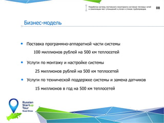 08
Бизнес-модель
Разработка системы постоянного мониторинга состояния тепловых сетей
и локализации мест утоньшений и утечек в стенках трубопроводов.
100 миллионов рублей на 500 км теплосетей
Поставка программно-аппаратной части системы
Услуги по монтажу и настройке системы
25 миллионов рублей на 500 км теплосетей
Услуги по технической поддержке системы и замена датчиков
15 миллионов в год на 500 км теплосетей
 