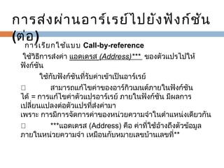 การส่ง ผ่า นอาร์เ รย์ไ ปยัง ฟัง ก์ช ัน
(ต่อ )
   

  การเรีย กใช้แ บบ  Call-by-reference
 ใช้วิธีการส่งค่า แอดเดรส (Address)*** ของตัวแปรไปให้
ฟังก์ชัน
         ใช้กับฟังก์ชันที่รับค่าเข้าเป็นอาร์เรย์
™             สามารถแก้ไขค่าของอาร์กิวเมนต์ภายในฟังก์ชัน
ได้ = การแก้ไขค่าตัวแปรอาร์เรย์ ภายในฟังก์ชัน มีผลการ
เปลี่ยนแปลงต่อตัวแปรที่ส่งค่ามา
เพราะ การมีการจัดการค่าของหน่วยความจำาในตำาแหน่งเดียวกัน
™             ***แอดเดรส (Address) คือ ค่าที่ใช้อางถึงตัวข้อมูล
้
ภายในหน่วยความจำา เหมือนกับหมายเลขบ้านเลขที่**

 