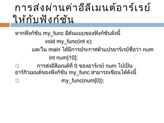 การส่ง ผ่า นค่า อีล ีเ มนต์อ าร์เ รย์
ให้ก บ ฟัง ก์ช ัน
ั
    

หากฟังก์ชัน my_func มีต้นแบบของฟังก์ชันดังนี้
    
void my_func(int x);
           และใน main ได้มีการประกาศตัวแปรอาร์เรย์ชื่อว่า num
       
int num[10];
™             การส่งอีลีเมนต์ที่ 0 ของอาร์เรย์ num ไปเป็น
อาร์กิวเมนต์ของฟังก์ชัน my_func สามารถเขียนได้ดังนี้
™             
my_func(num[0]);

 