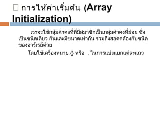 ™ การให้ค า เริ่ม ต้น (Array
่
Initialization)
    

 เราจะใช้กลุมค่าคงที่ที่มีสมาชิกเป็นกลุ่มค่าคงที่ย่อย ซึ่ง
่
เป็นชนิดเดียว กันและมีขนาดเท่ากัน รวมถึงสอดคล้องกับชนิด
ของอาร์เรย์ด้วย
 
โดยใช้เครื่องหมาย {} หรือ  , ในการแบ่งแยกแต่ละแถว
  

 