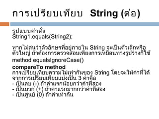 การเปรีย บเทีย บ  String (ต่อ )
รูป แบบคำา สั่ง
String1.equals(String2);
หากไม่สนว่าตัวอักษรที่อยู่ภายใน String จะเป็นตัวเล็กหรือ
ตัวใหญ่ ถ้าต้องการตรวจสอบเพียงการเหมือนทางรูปร่างก็ใช้
method equalsIgnoreCase()
compareTo method
การเปรียบเทียบความไม่เท่ากันของ String โดยจะให้ค่าที่ได้
จากการเปรียบเทียบแบ่งเป็น 3 ค่าคือ
- เป็นลบ (-) ถ้าค่าแรกน้อยกว่าค่าที่สอง
- เป็นบวก (+) ถ้าค่าแรกมากกว่าค่าที่สอง
- เป็นศูนย์ (0) ถ้าค่าเท่ากัน

 