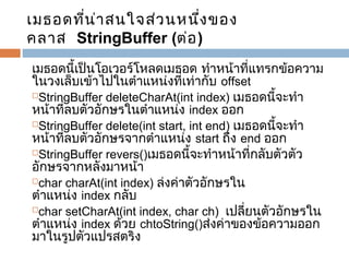 เมธอดที่น า สนใจส่ว นหนึง ของ
่
่
คลาส  StringBuffer (ต่อ )
เมธอดนี้เป็นโอเวอร์โหลดเมธอด ทำาหน้าที่แทรกข้อความ
ในวงเล็บเข้าไปในตำาแหน่งที่เท่ากับ offset
StringBuffer deleteCharAt(int index) เมธอดนี้จะทำา
หน้าที่ลบตัวอักษรในตำาแหน่ง index ออก
StringBuffer delete(int start, int end) เมธอดนี้จะทำา
หน้าที่ลบตัวอักษรจากตำาแหน่ง start ถึง end ออก
StringBuffer revers()เมธอดนี้จะทำาหน้าที่กลับตัวตัว
อักษรจากหลังมาหน้า
char charAt(int index) ล่งค่าตัวอักษรใน
ตำาแหน่ง index กลับ
char setCharAt(int index, char ch)  เปลียนตัวอักษรใน
่
ตำาแหน่ง index ด้วย chtoString()ส่งค่าของข้อความออก
มาในรูปตัวแปรสตริง

 