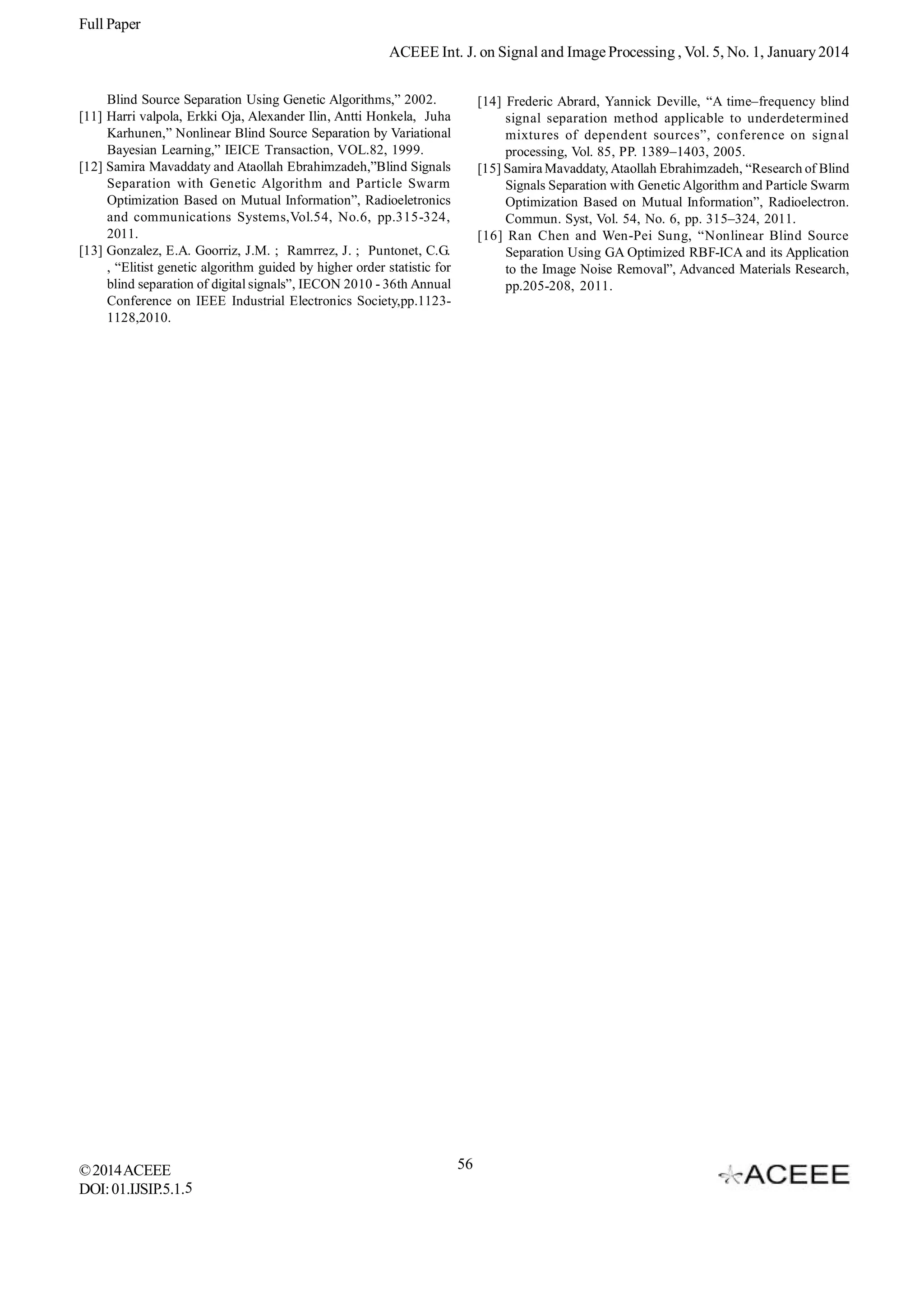 Full Paper
ACEEE Int. J. on Signal and Image Processing , Vol. 5, No. 1, January 2014
Blind Source Separation Using Genetic Algorithms,” 2002.
[11] Harri valpola, Erkki Oja, Alexander Ilin, Antti Honkela, Juha
Karhunen,” Nonlinear Blind Source Separation by Variational
Bayesian Learning,” IEICE Transaction, VOL.82, 1999.
[12] Samira Mavaddaty and Ataollah Ebrahimzadeh,”Blind Signals
Separation with Genetic Algorithm and Particle Swarm
Optimization Based on Mutual Information”, Radioeletronics
and communications Systems,Vol.54, No.6, pp.315-324,
2011.
[13] Gonzalez, E.A. Goorriz, J.M. ; Ramrrez, J. ; Puntonet, C.G.
, “Elitist genetic algorithm guided by higher order statistic for
blind separation of digital signals”, IECON 2010 - 36th Annual
Conference on IEEE Industrial Electronics Society,pp.11231128,2010.

© 2014 ACEEE
DOI: 01.IJSIP.5.1.5

[14] Frederic Abrard, Yannick Deville, “A time–frequency blind
signal separation method applicable to underdetermined
mixtures of dependent sources”, conference on signal
processing, Vol. 85, PP. 1389–1403, 2005.
[15] Samira Mavaddaty, Ataollah Ebrahimzadeh, “Research of Blind
Signals Separation with Genetic Algorithm and Particle Swarm
Optimization Based on Mutual Information”, Radioelectron.
Commun. Syst, Vol. 54, No. 6, pp. 315–324, 2011.
[16] Ran Chen and Wen-Pei Sung, “Nonlinear Blind Source
Separation Using GA Optimized RBF-ICA and its Application
to the Image Noise Removal”, Advanced Materials Research,
pp.205-208, 2011.

56

 