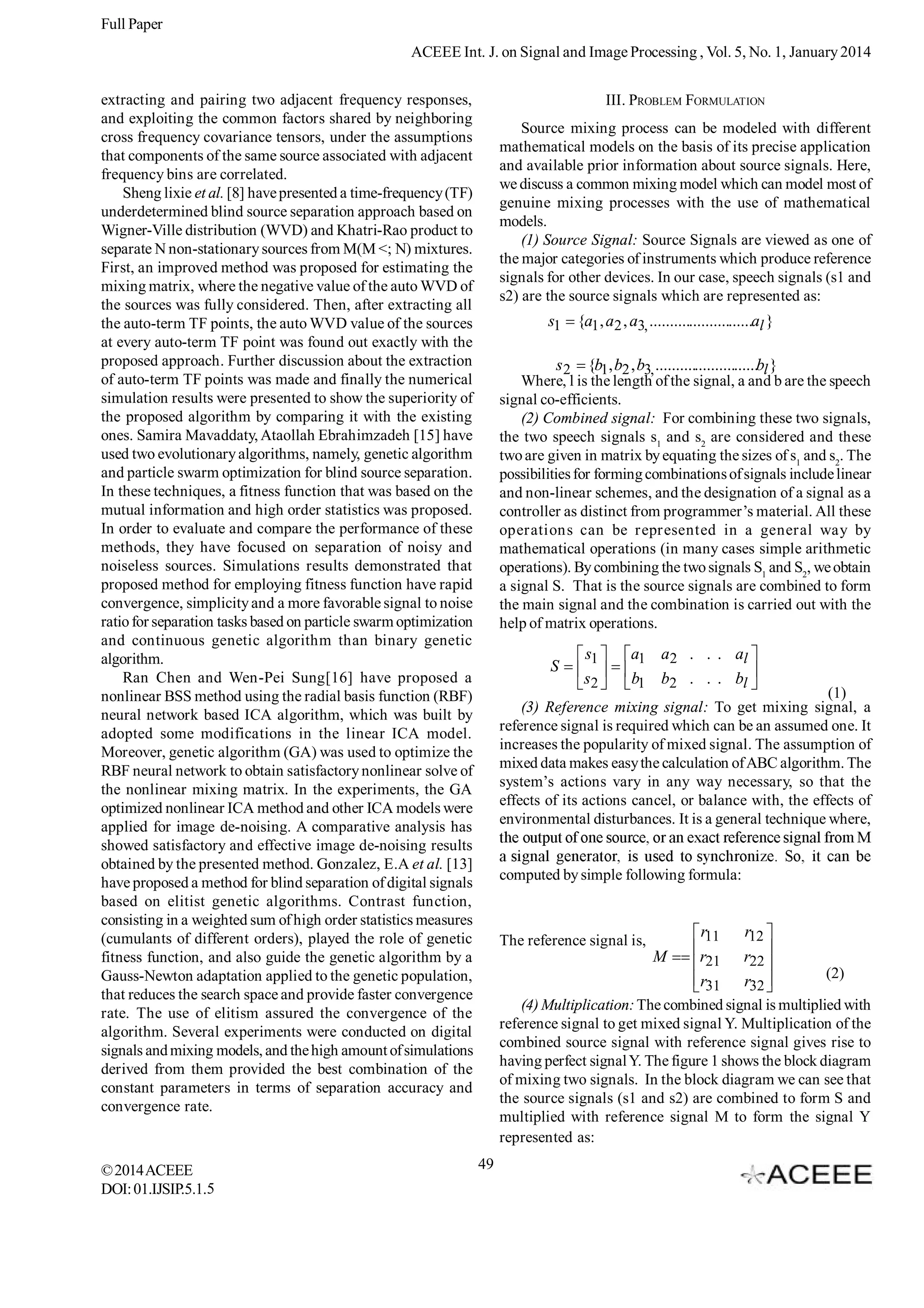 Full Paper
ACEEE Int. J. on Signal and Image Processing , Vol. 5, No. 1, January 2014
extracting and pairing two adjacent frequency responses,
and exploiting the common factors shared by neighboring
cross frequency covariance tensors, under the assumptions
that components of the same source associated with adjacent
frequency bins are correlated.
Sheng lixie et al. [8] have presented a time-frequency (TF)
underdetermined blind source separation approach based on
Wigner-Ville distribution (WVD) and Khatri-Rao product to
separate N non-stationary sources from M(M <; N) mixtures.
First, an improved method was proposed for estimating the
mixing matrix, where the negative value of the auto WVD of
the sources was fully considered. Then, after extracting all
the auto-term TF points, the auto WVD value of the sources
at every auto-term TF point was found out exactly with the
proposed approach. Further discussion about the extraction
of auto-term TF points was made and finally the numerical
simulation results were presented to show the superiority of
the proposed algorithm by comparing it with the existing
ones. Samira Mavaddaty, Ataollah Ebrahimzadeh [15] have
used two evolutionary algorithms, namely, genetic algorithm
and particle swarm optimization for blind source separation.
In these techniques, a fitness function that was based on the
mutual information and high order statistics was proposed.
In order to evaluate and compare the performance of these
methods, they have focused on separation of noisy and
noiseless sources. Simulations results demonstrated that
proposed method for employing fitness function have rapid
convergence, simplicity and a more favorable signal to noise
ratio for separation tasks based on particle swarm optimization
and continuous genetic algorithm than binary genetic
algorithm.
Ran Chen and Wen-Pei Sung[16] have proposed a
nonlinear BSS method using the radial basis function (RBF)
neural network based ICA algorithm, which was built by
adopted some modifications in the linear ICA model.
Moreover, genetic algorithm (GA) was used to optimize the
RBF neural network to obtain satisfactory nonlinear solve of
the nonlinear mixing matrix. In the experiments, the GA
optimized nonlinear ICA method and other ICA models were
applied for image de-noising. A comparative analysis has
showed satisfactory and effective image de-noising results
obtained by the presented method. Gonzalez, E.A et al. [13]
have proposed a method for blind separation of digital signals
based on elitist genetic algorithms. Contrast function,
consisting in a weighted sum of high order statistics measures
(cumulants of different orders), played the role of genetic
fitness function, and also guide the genetic algorithm by a
Gauss-Newton adaptation applied to the genetic population,
that reduces the search space and provide faster convergence
rate. The use of elitism assured the convergence of the
algorithm. Several experiments were conducted on digital
signals and mixing models, and the high amount of simulations
derived from them provided the best combination of the
constant parameters in terms of separation accuracy and
convergence rate.

© 2014 ACEEE
DOI: 01.IJSIP.5.1.5

III. PROBLEM FORMULATION
Source mixing process can be modeled with different
mathematical models on the basis of its precise application
and available prior information about source signals. Here,
we discuss a common mixing model which can model most of
genuine mixing processes with the use of mathematical
models.
(1) Source Signal: Source Signals are viewed as one of
the major categories of instruments which produce reference
signals for other devices. In our case, speech signals (s1 and
s2) are the source signals which are represented as:

s1

{a1 , a2 , a3, ..........................al }

s 2 {b1, b2 , b3, ..........................bl }
Where, l is the length of the signal, a and b are the speech
signal co-efficients.
(2) Combined signal: For combining these two signals,
the two speech signals s1 and s2 are considered and these
two are given in matrix by equating the sizes of s1 and s2. The
possibilities for forming combinations of signals include linear
and non-linear schemes, and the designation of a signal as a
controller as distinct from programmer’s material. All these
operations can be represented in a general way by
mathematical operations (in many cases simple arithmetic
operations). By combining the two signals S1 and S2, we obtain
a signal S. That is the source signals are combined to form
the main signal and the combination is carried out with the
help of matrix operations.
S

s1

a1 a2 . . . al

s2

b1 b2 . . . bl

(1)
(3) Reference mixing signal: To get mixing signal, a
reference signal is required which can be an assumed one. It
increases the popularity of mixed signal. The assumption of
mixed data makes easy the calculation of ABC algorithm. The
system’s actions vary in any way necessary, so that the
effects of its actions cancel, or balance with, the effects of
environmental disturbances. It is a general technique where,

computed by simple following formula:

r11

The reference signal is,

M

r12

r21 r22
(2)
r31 r32
(4) Multiplication: The combined signal is multiplied with
reference signal to get mixed signal Y. Multiplication of the
combined source signal with reference signal gives rise to
having perfect signal Y. The figure 1 shows the block diagram
of mixing two signals. In the block diagram we can see that
the source signals (s1 and s2) are combined to form S and
multiplied with reference signal M to form the signal Y
represented as:
49

 