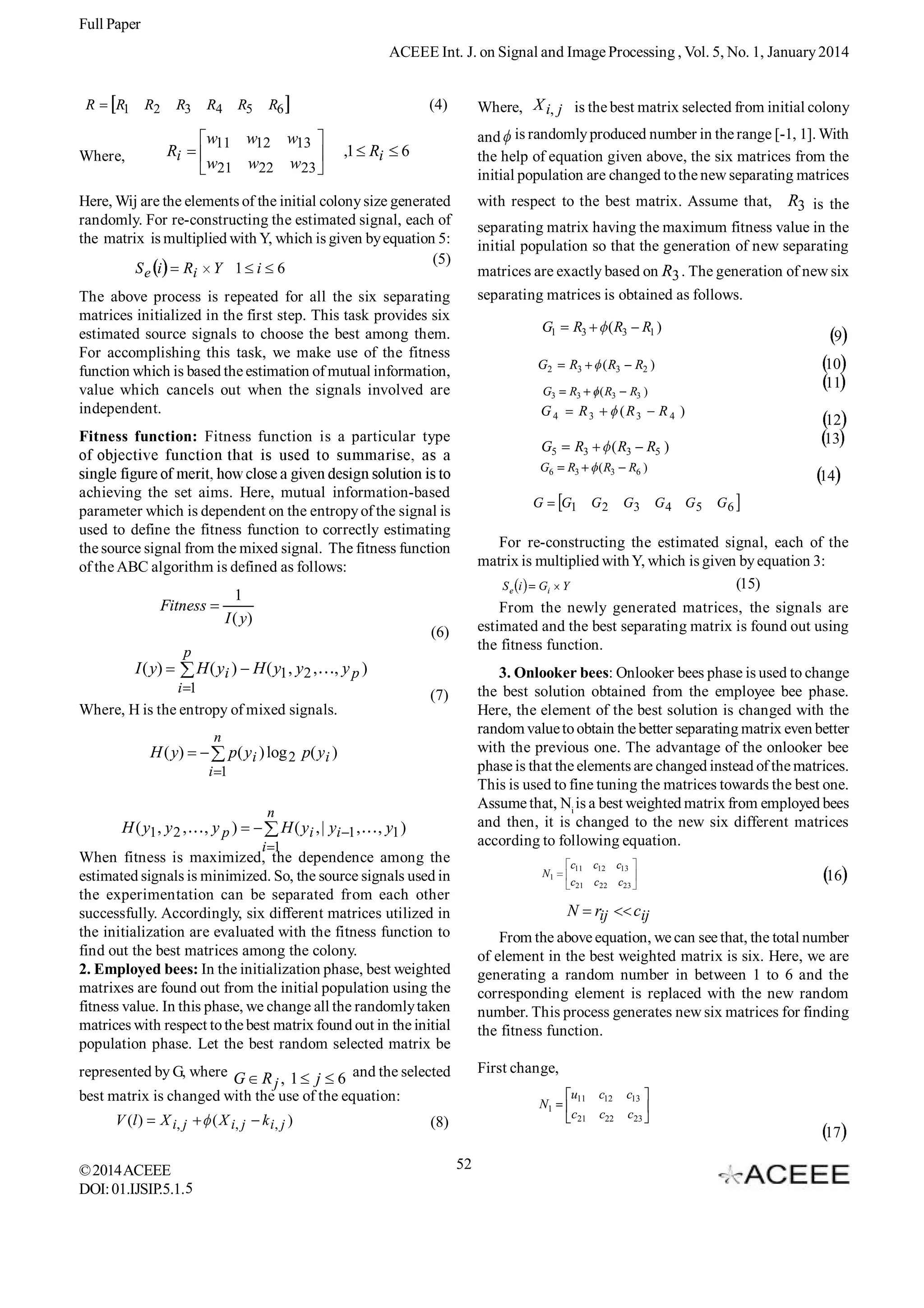 Full Paper
ACEEE Int. J. on Signal and Image Processing , Vol. 5, No. 1, January 2014
R

R1

R2

R3

R4

Where, X i, j is the best matrix selected from initial colony

(4)

R6

w11 w12

w13

w21 w22

Ri

Where,

R5

w23

,1 Ri

and is randomly produced number in the range [-1, 1]. With
the help of equation given above, the six matrices from the
initial population are changed to the new separating matrices

6

Here, Wij are the elements of the initial colony size generated
randomly. For re-constructing the estimated signal, each of
the matrix is multiplied with Y, which is given by equation 5:
(5)
S e i Ri Y 1 i 6

with respect to the best matrix. Assume that,

separating matrix having the maximum fitness value in the
initial population so that the generation of new separating
matrices are exactly based on R3 . The generation of new six
separating matrices is obtained as follows.

The above process is repeated for all the six separating
matrices initialized in the first step. This task provides six
estimated source signals to choose the best among them.
For accomplishing this task, we make use of the fitness
function which is based the estimation of mutual information,
value which cancels out when the signals involved are
independent.

G1

G3

R3

( R3

G5

G

, yp)

Where, H is the entropy of mixed signals.
n

p( y i ) log 2 p( y i )
i 1
n

H ( y1 , y 2 ,

, yp)

H ( y i , | yi 1 ,

, y1 )

i 1

When fitness is maximized, the dependence among the
estimated signals is minimized. So, the source signals used in
the experimentation can be separated from each other
successfully. Accordingly, six different matrices utilized in
the initialization are evaluated with the fitness function to
find out the best matrices among the colony.
2. Employed bees: In the initialization phase, best weighted
matrixes are found out from the initial population using the
fitness value. In this phase, we change all the randomly taken
matrices with respect to the best matrix found out in the initial
population phase. Let the best random selected matrix be

N1

X i, j

© 2014 ACEEE
DOI: 01.IJSIP.5.1.5

( X i, j

k i, j )

G2

12
13

R5 )

R6 )

G3

c11 c12 c13

14
G4 G5

G6

16

c21 c22 c23

N

rij

cij

From the above equation, we can see that, the total number
of element in the best weighted matrix is six. Here, we are
generating a random number in between 1 to 6 and the
corresponding element is replaced with the new random
number. This process generates new six matrices for finding
the fitness function.
First change,

represented by G, where G R , 1 j 6 and the selected
j
best matrix is changed with the use of the equation:
V (l )

( R3
( R3

R4 )

3. Onlooker bees: Onlooker bees phase is used to change
the best solution obtained from the employee bee phase.
Here, the element of the best solution is changed with the
random value to obtain the better separating matrix even better
with the previous one. The advantage of the onlooker bee
phase is that the elements are changed instead of the matrices.
This is used to fine tuning the matrices towards the best one.
Assume that, Ni is a best weighted matrix from employed bees
and then, it is changed to the new six different matrices
according to following equation.

(7)

H ( y)

G1

R3 )

(R3

R3
R3

10
11

R2 )

From the newly generated matrices, the signals are
estimated and the best separating matrix is found out using
the fitness function.

(6)

H ( yi ) H ( y1 , y2 ,

R3

9

For re-constructing the estimated signal, each of the
matrix is multiplied with Y, which is given by equation 3:
(15)
S e i Gi Y

p
i 1

R1 )

( R3

G4

achieving the set aims. Here, mutual information-based
parameter which is dependent on the entropy of the signal is
used to define the fitness function to correctly estimating
the source signal from the mixed signal. The fitness function
of the ABC algorithm is defined as follows:

I ( y)

( R3

R3

G6

1
I ( y)

R3

G2

Fitness function: Fitness function is a particular type

Fitness

R3 is the

N1

(8)

u11

c12

c13

c21

c22

c23

17
52

 