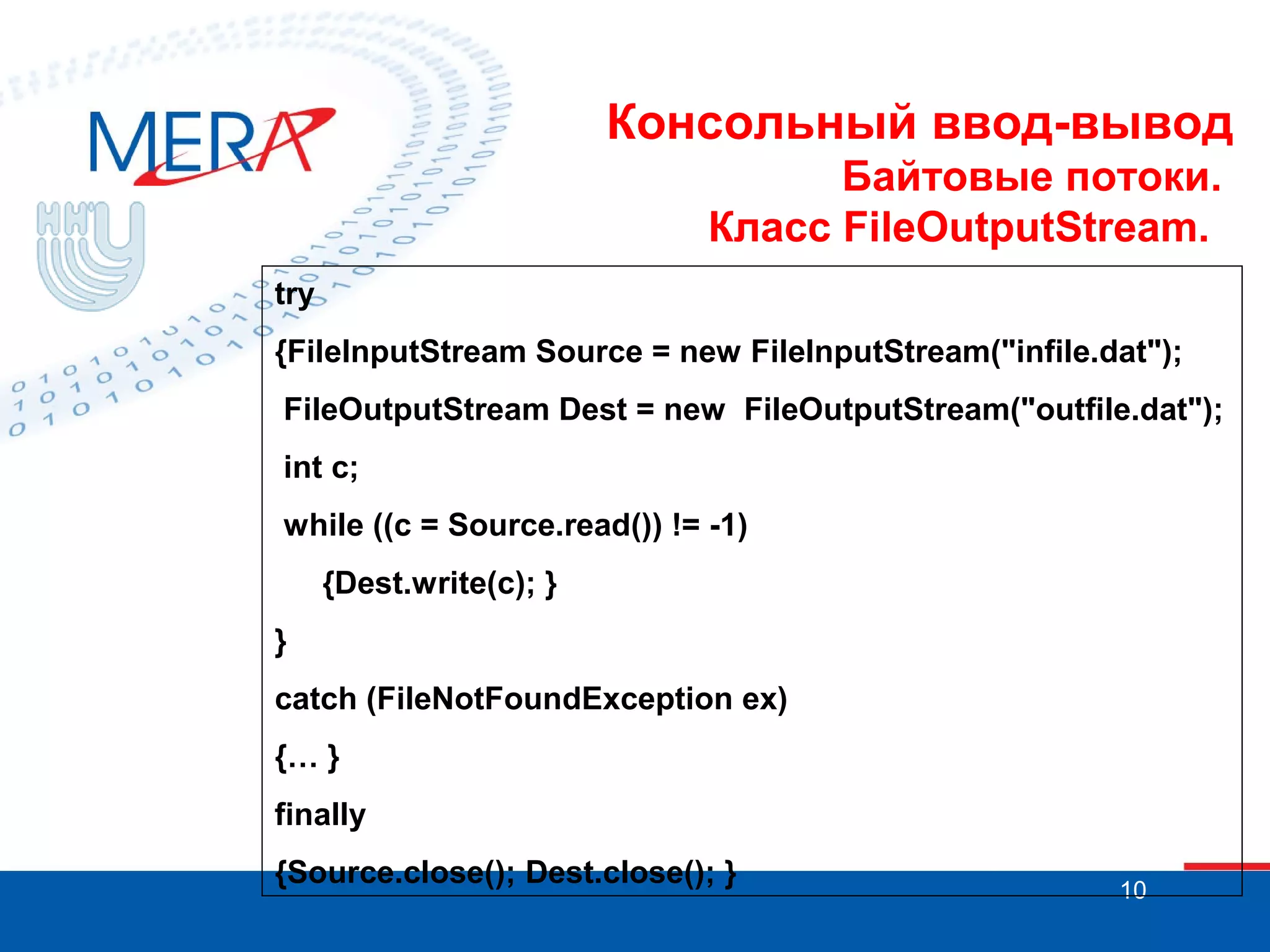 Консольный ввод-вывод
Байтовые потоки.
Класс FileOutputStream.
try
{FileInputStream Source = new FileInputStream("infile.dat");
FileOutputStream Dest = new FileOutputStream("outfile.dat");
int c;
while ((c = Source.read()) != -1)
{Dest.write(c); }
}
catch (FileNotFoundException ex)
{… }
finally
{Source.close(); Dest.close(); }

10

 