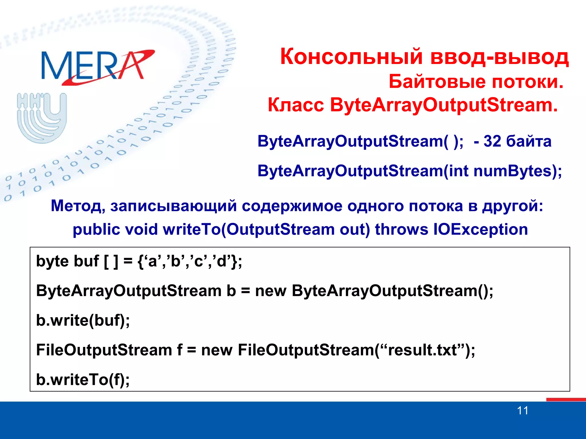 Консольный ввод-вывод
Байтовые потоки.
Класс ByteArrayOutputStream.
ByteArrayOutputStream( ); - 32 байта
ByteArrayOutputStream(int numBytes);
Метод, записывающий содержимое одного потока в другой:
public void writeTo(OutputStream out) throws IOException
byte buf [ ] = {‘a’,’b’,’c’,’d’};
ByteArrayOutputStream b = new ByteArrayOutputStream();
b.write(buf);
FileOutputStream f = new FileOutputStream(“result.txt”);
b.writeTo(f);
11

 