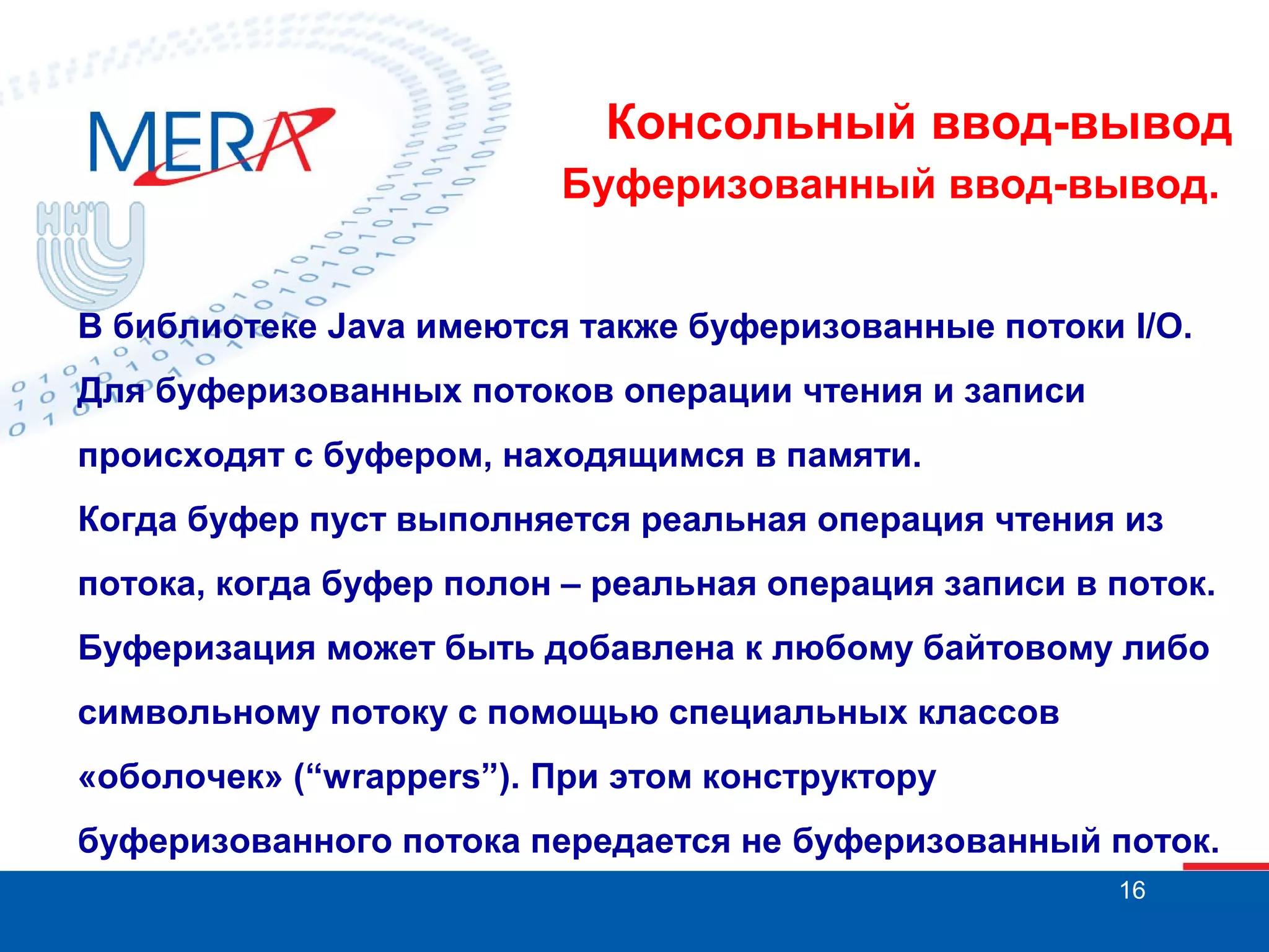 Консольный ввод-вывод
Буферизованный ввод-вывод.
В библиотеке Java имеются также буферизованные потоки I/O.
Для буферизованных потоков операции чтения и записи
происходят с буфером, находящимся в памяти.
Когда буфер пуст выполняется реальная операция чтения из
потока, когда буфер полон – реальная операция записи в поток.
Буферизация может быть добавлена к любому байтовому либо
символьному потоку с помощью специальных классов
«оболочек» (“wrappers”). При этом конструктору
буферизованного потока передается не буферизованный поток.
16

 