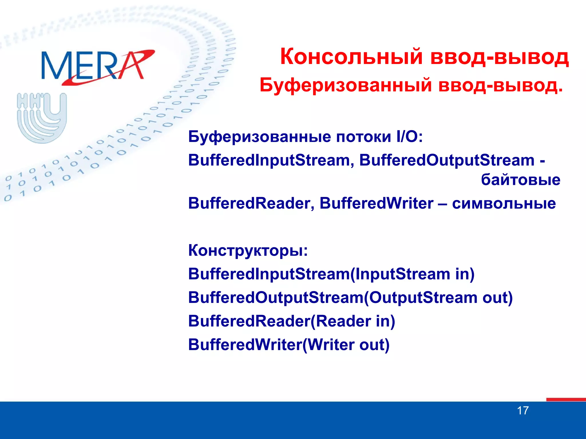 Консольный ввод-вывод
Буферизованный ввод-вывод.
Буферизованные потоки I/O:
BufferedInputStream, BufferedOutputStream байтовые
BufferedReader, BufferedWriter – символьные
Конструкторы:
BufferedInputStream(InputStream in)
BufferedOutputStream(OutputStream out)
BufferedReader(Reader in)
BufferedWriter(Writer out)

17

 