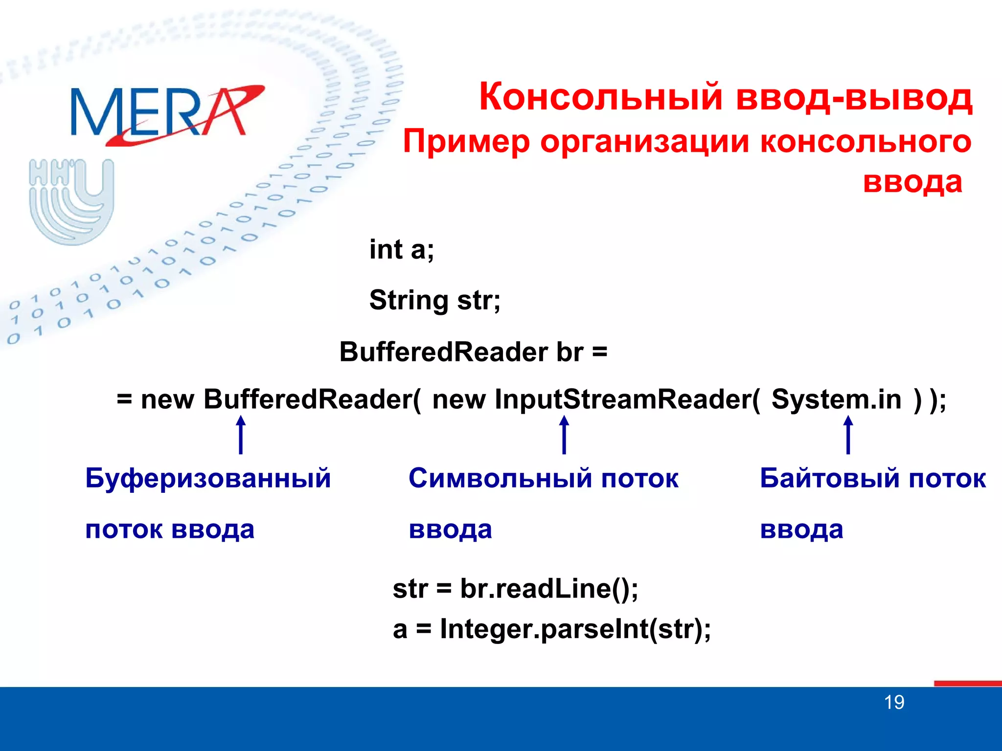 Консольный ввод-вывод
Пример организации консольного
ввода
int a;
String str;
BufferedReader br =
= new BufferedReader( new InputStreamReader( System.in ) );
Буферизованный

Символьный поток

Байтовый поток

поток ввода

ввода

ввода

str = br.readLine();
a = Integer.parseInt(str);
19

 