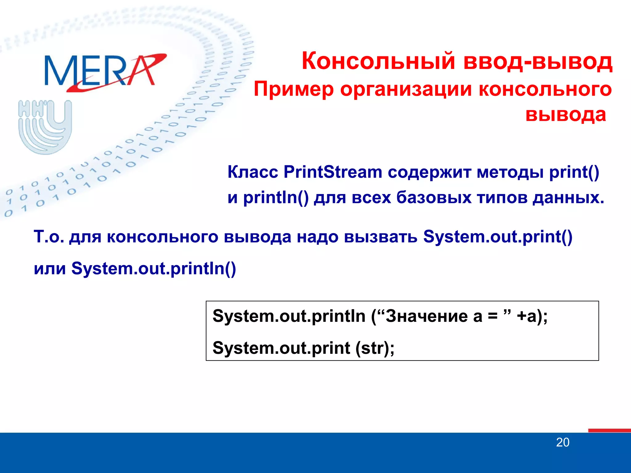 Консольный ввод-вывод
Пример организации консольного
вывода
Класс PrintStream содержит методы print()
и println() для всех базовых типов данных.
Т.о. для консольного вывода надо вызвать System.out.print()
или System.out.println()
System.out.println (“Значение а = ” +а);
System.out.print (str);

20

 