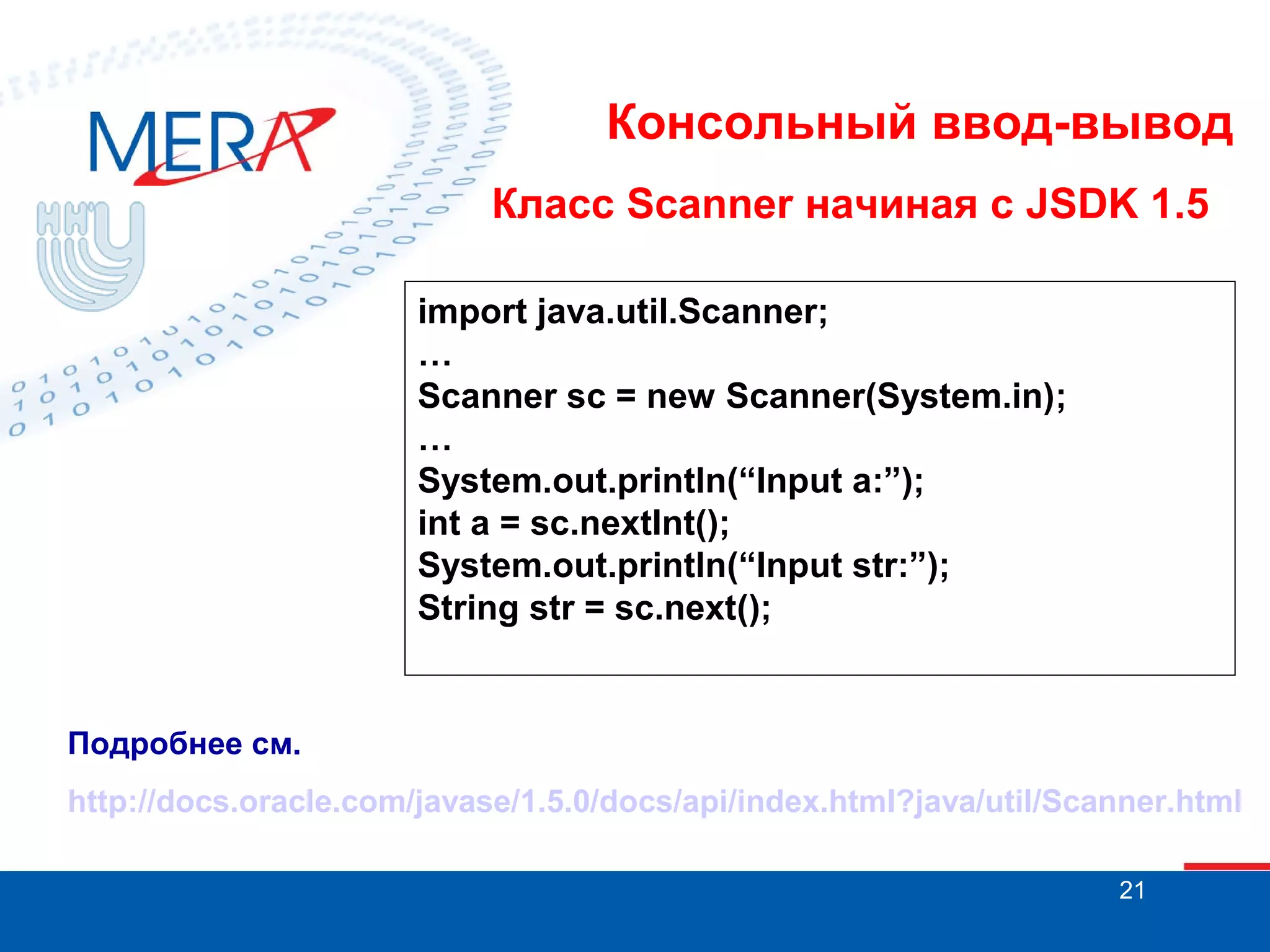 Консольный ввод-вывод
Класс Scanner начиная с JSDK 1.5
import java.util.Scanner;
…
Scanner sc = new Scanner(System.in);
…
System.out.println(“Input a:”);
int a = sc.nextInt();
System.out.println(“Input str:”);
String str = sc.next();

Подробнее см.
http://docs.oracle.com/javase/1.5.0/docs/api/index.html?java/util/Scanner.html
21

 