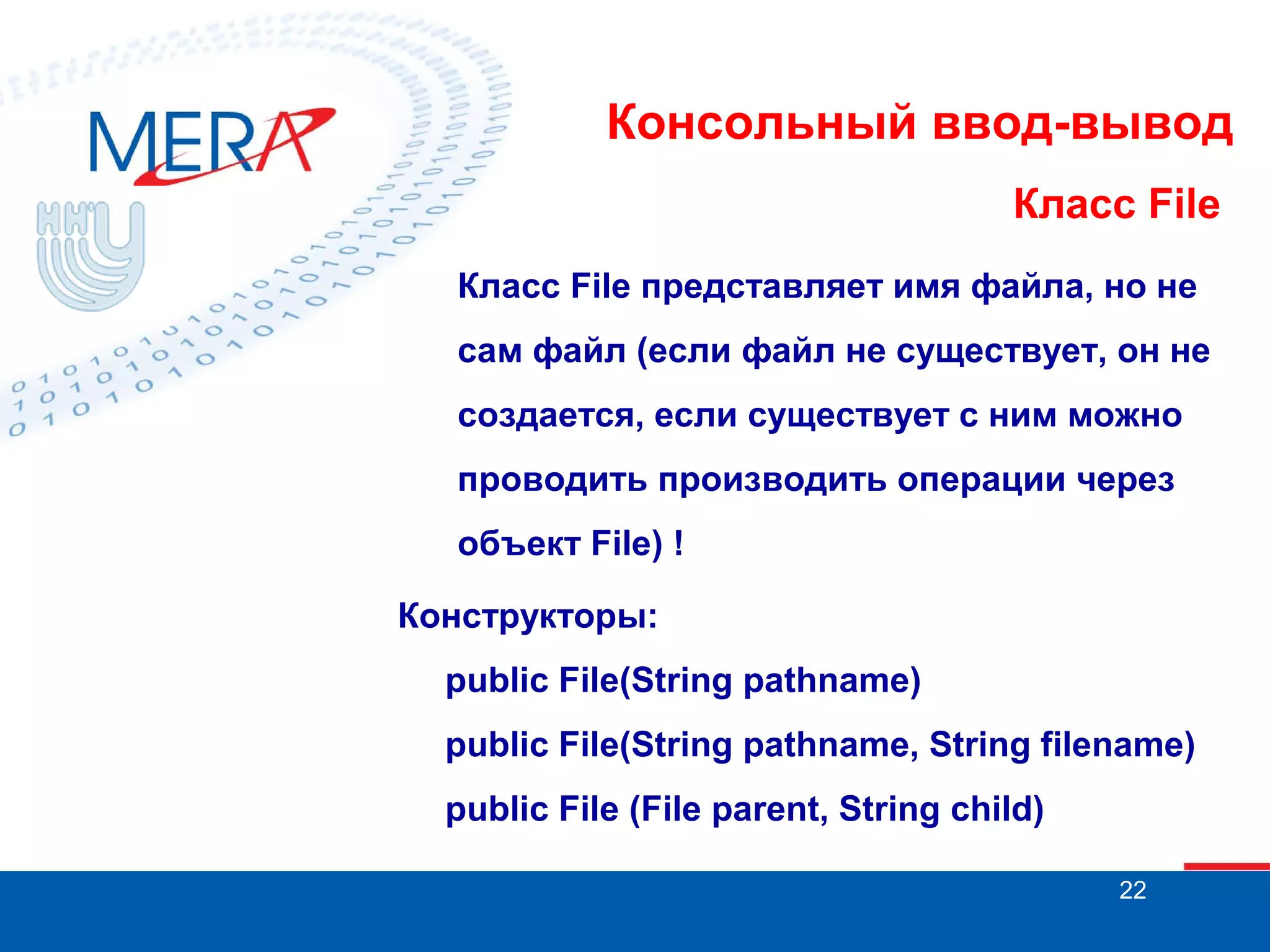 Консольный ввод-вывод
Класс File
Класс File представляет имя файла, но не
сам файл (если файл не существует, он не
создается, если существует с ним можно
проводить производить операции через
объект File) !
Конструкторы:
public File(String pathname)
public File(String pathname, String filename)
public File (File parent, String child)
22

 