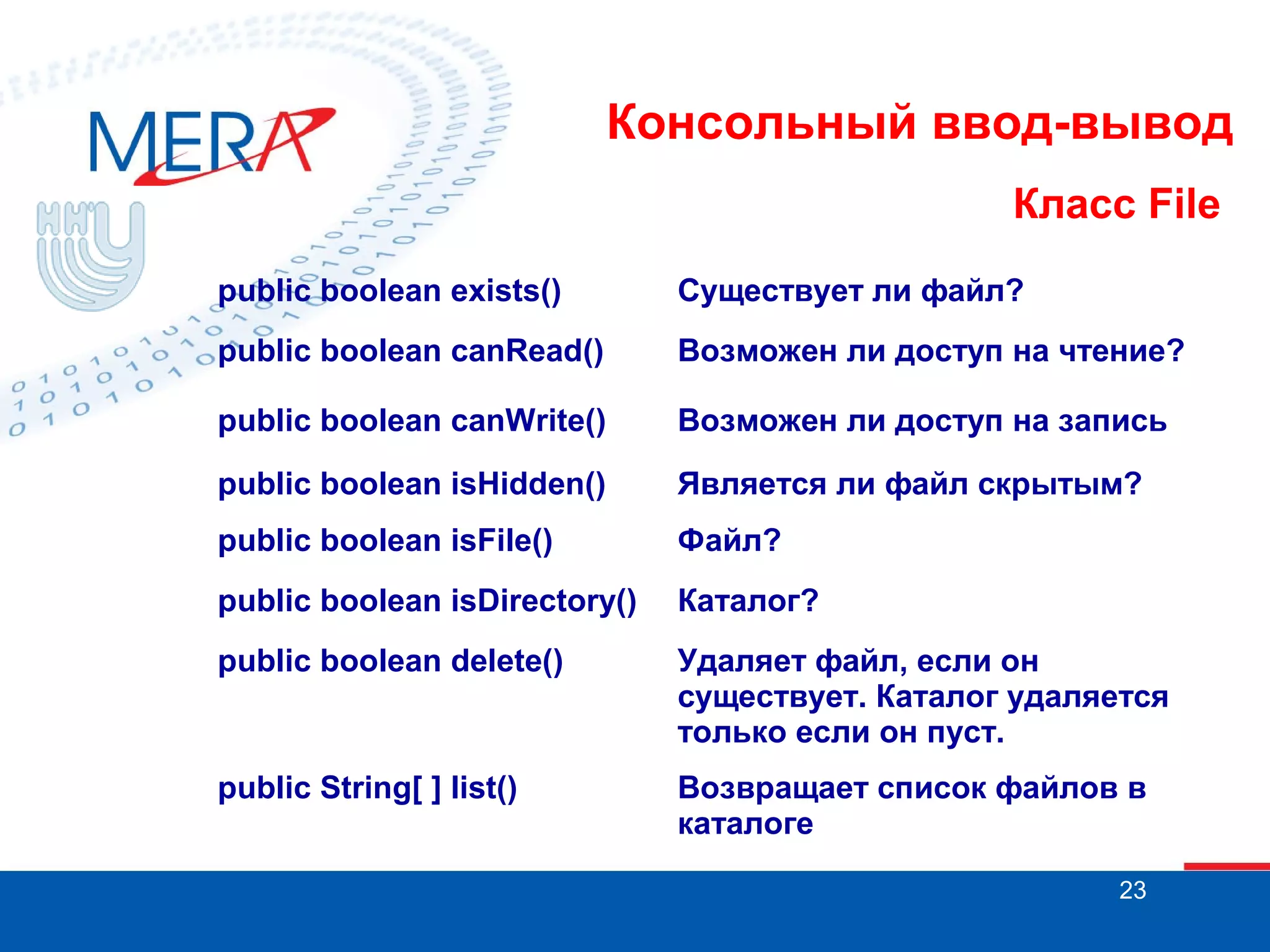 Консольный ввод-вывод
Класс File
public boolean exists()

Существует ли файл?

public boolean canRead()

Возможен ли доступ на чтение?

public boolean canWrite()

Возможен ли доступ на запись

public boolean isHidden()

Является ли файл скрытым?

public boolean isFile()

Файл?

public boolean isDirectory()

Каталог?

public boolean delete()

Удаляет файл, если он
существует. Каталог удаляется
только если он пуст.

public String[ ] list()

Возвращает список файлов в
каталоге
23

 