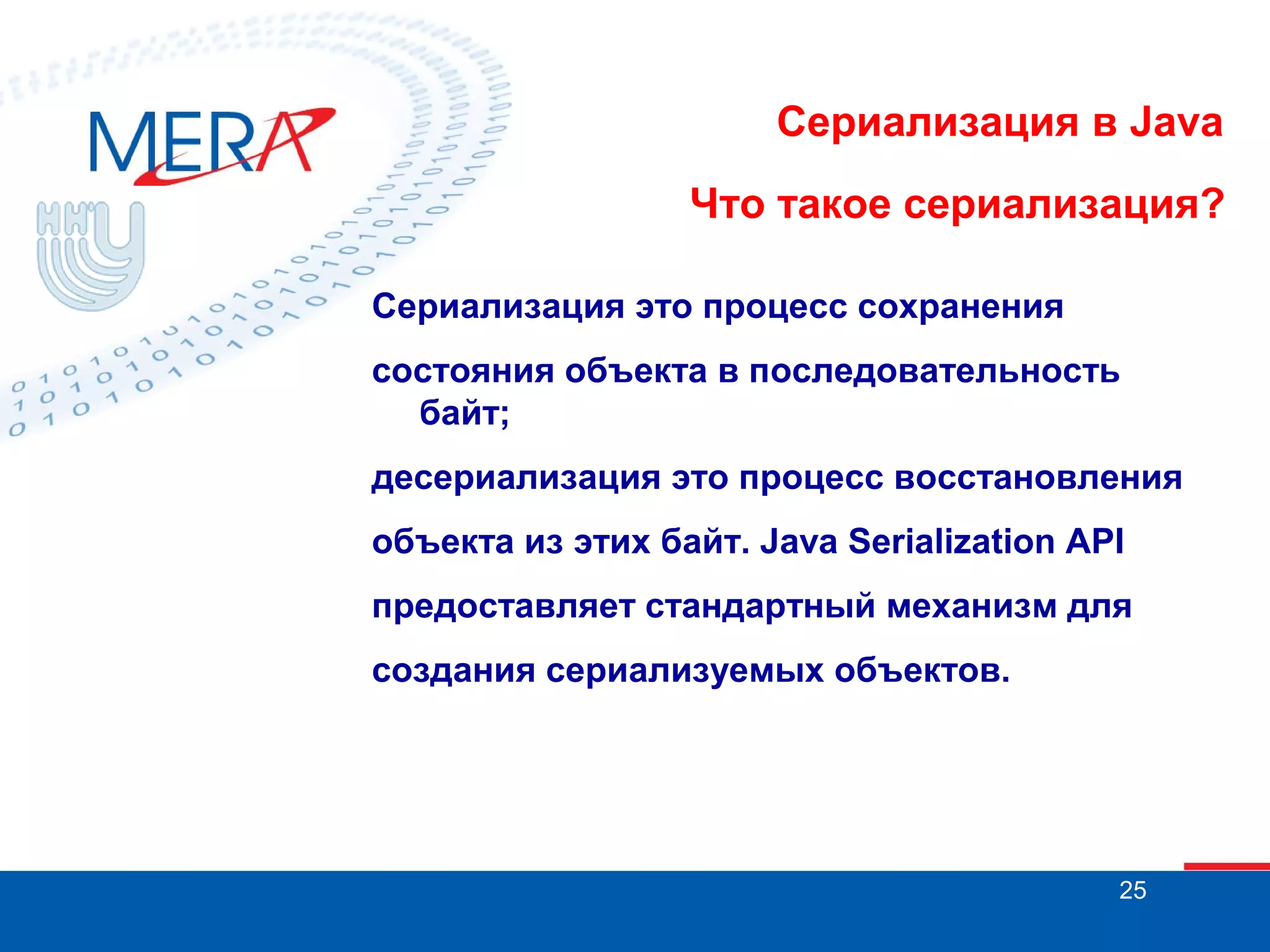 Сериализация в Java
Что такое сериализация?
Сериализация это процесс сохранения
состояния объекта в последовательность
байт;
десериализация это процесс восстановления
объекта из этих байт. Java Serialization API
предоставляет стандартный механизм для
создания сериализуемых объектов.

25

 