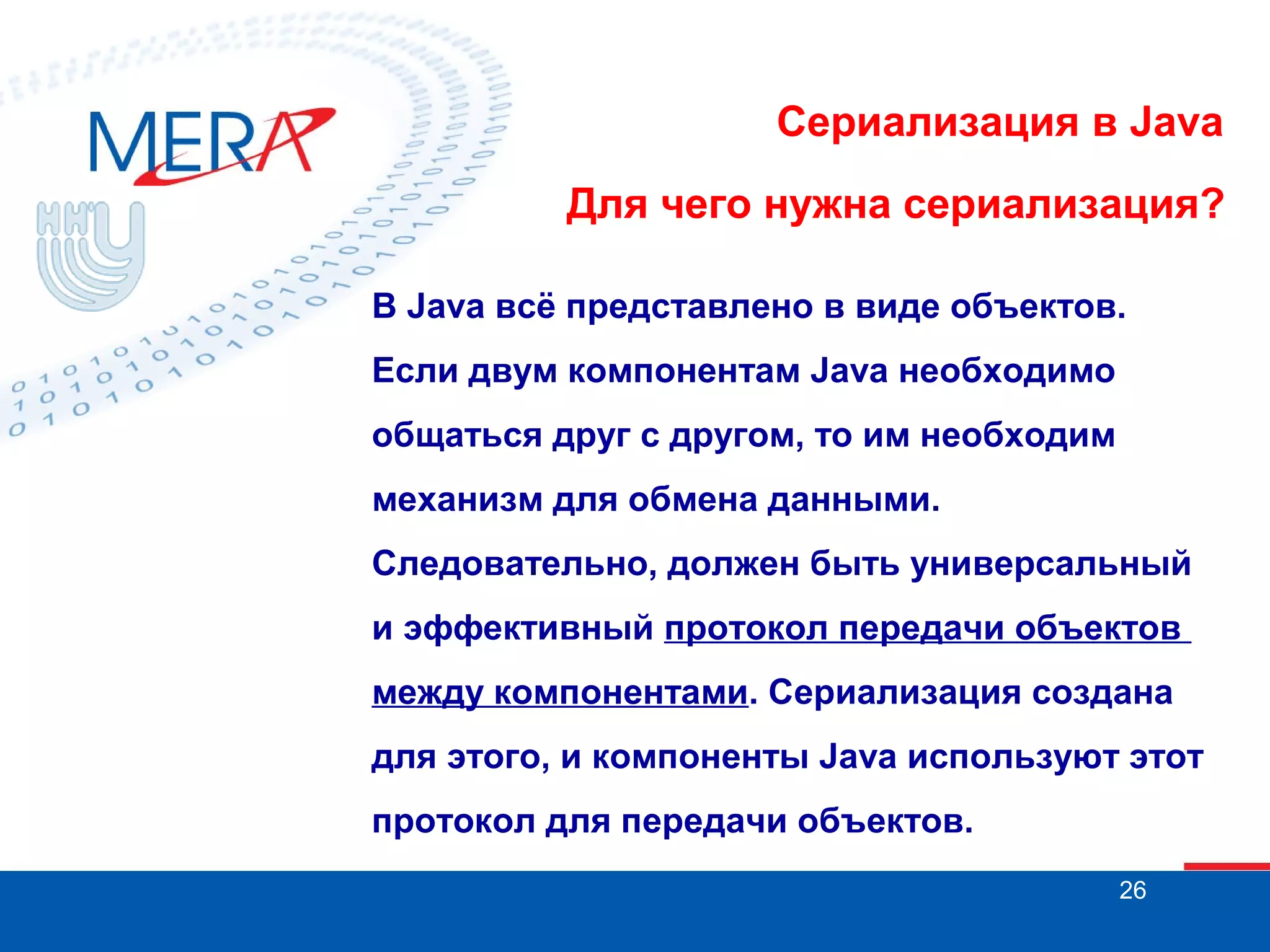 Сериализация в Java
Для чего нужна сериализация?
В Java всё представлено в виде объектов.
Если двум компонентам Java необходимо
общаться друг с другом, то им необходим
механизм для обмена данными.
Следовательно, должен быть универсальный
и эффективный протокол передачи объектов
между компонентами. Сериализация создана
для этого, и компоненты Java используют этот
протокол для передачи объектов.
26

 
