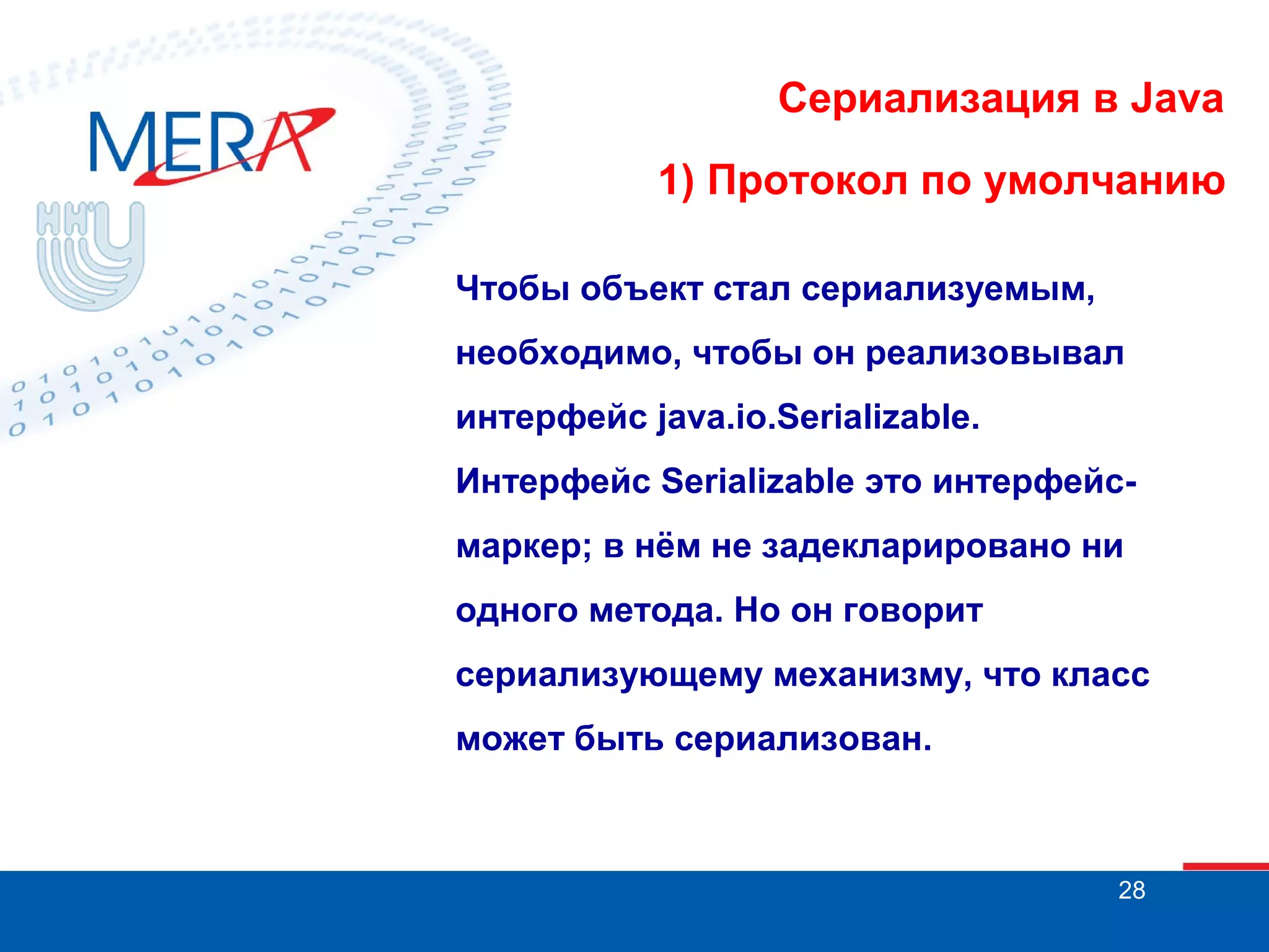 Сериализация в Java
1) Протокол по умолчанию
Чтобы объект стал сериализуемым,
необходимо, чтобы он реализовывал
интерфейс java.io.Serializable.
Интерфейс Serializable это интерфейсмаркер; в нём не задекларировано ни
одного метода. Но он говорит
сериализующему механизму, что класс
может быть сериализован.

28

 