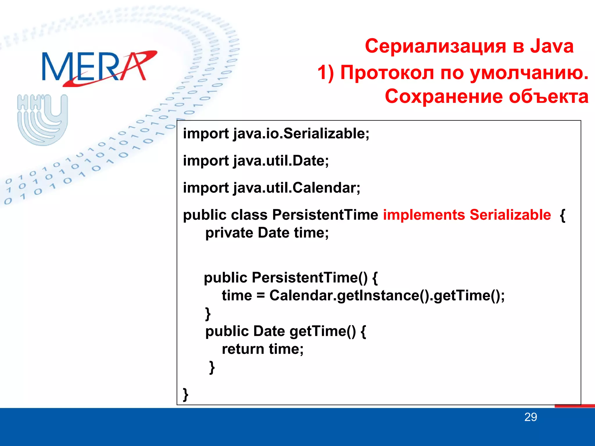 Сериализация в Java
1) Протокол по умолчанию.
Сохранение объекта
import java.io.Serializable;
import java.util.Date;
import java.util.Calendar;
public class PersistentTime implements Serializable {
private Date time;
public PersistentTime() {
time = Calendar.getInstance().getTime();
}
public Date getTime() {
return time;
}
}
29

 