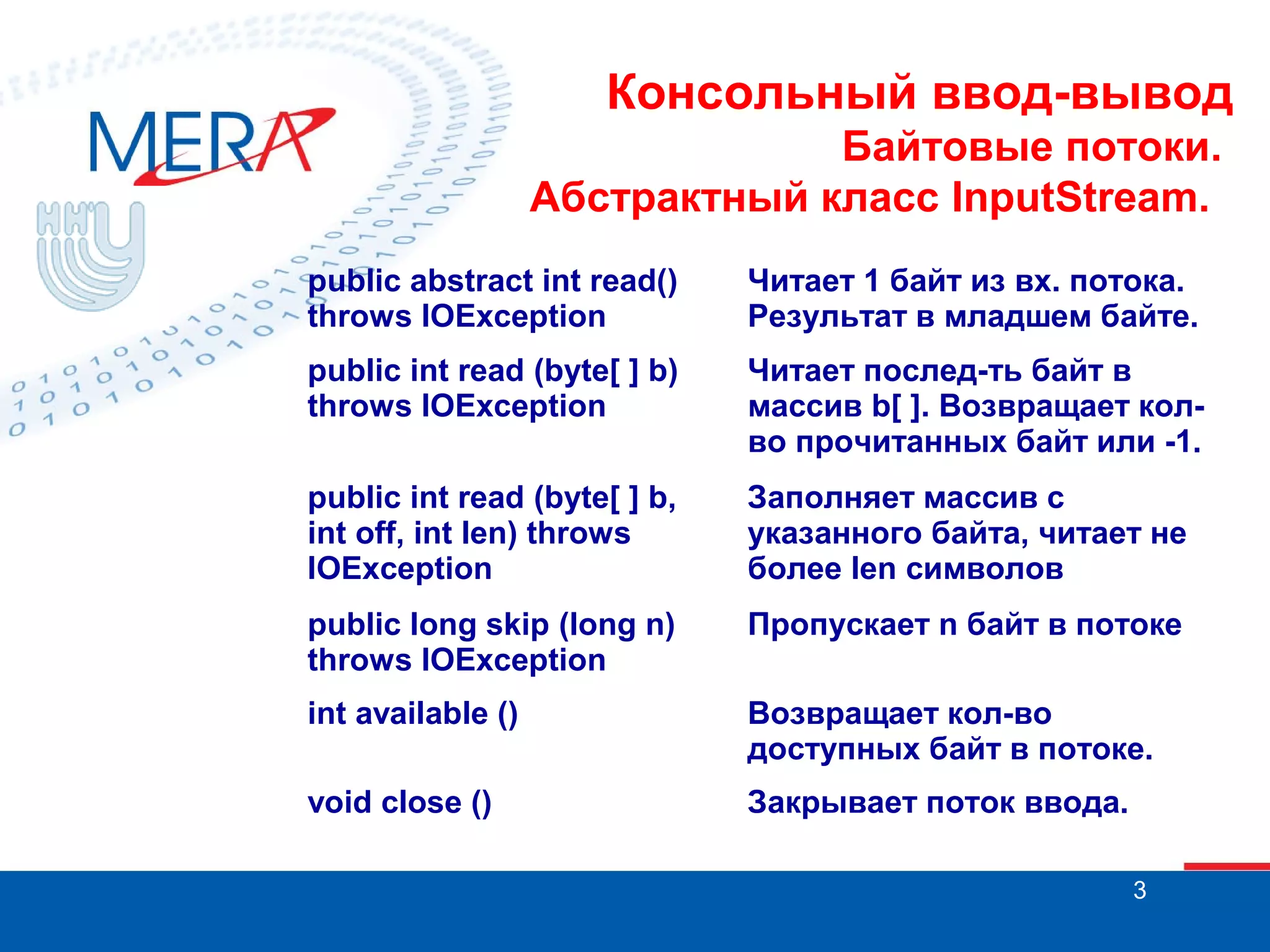 Консольный ввод-вывод
Байтовые потоки.
Абстрактный класс InputStream.
public abstract int read()
throws IOException

Читает 1 байт из вх. потока.
Результат в младшем байте.

public int read (byte[ ] b)
throws IOException

Читает послед-ть байт в
массив b[ ]. Возвращает колво прочитанных байт или -1.

public int read (byte[ ] b,
int off, int len) throws
IOException

Заполняет массив с
указанного байта, читает не
более len символов

public long skip (long n)
throws IOException

Пропускает n байт в потоке

int available ()

Возвращает кол-во
доступных байт в потоке.

void close ()

Закрывает поток ввода.
3

 