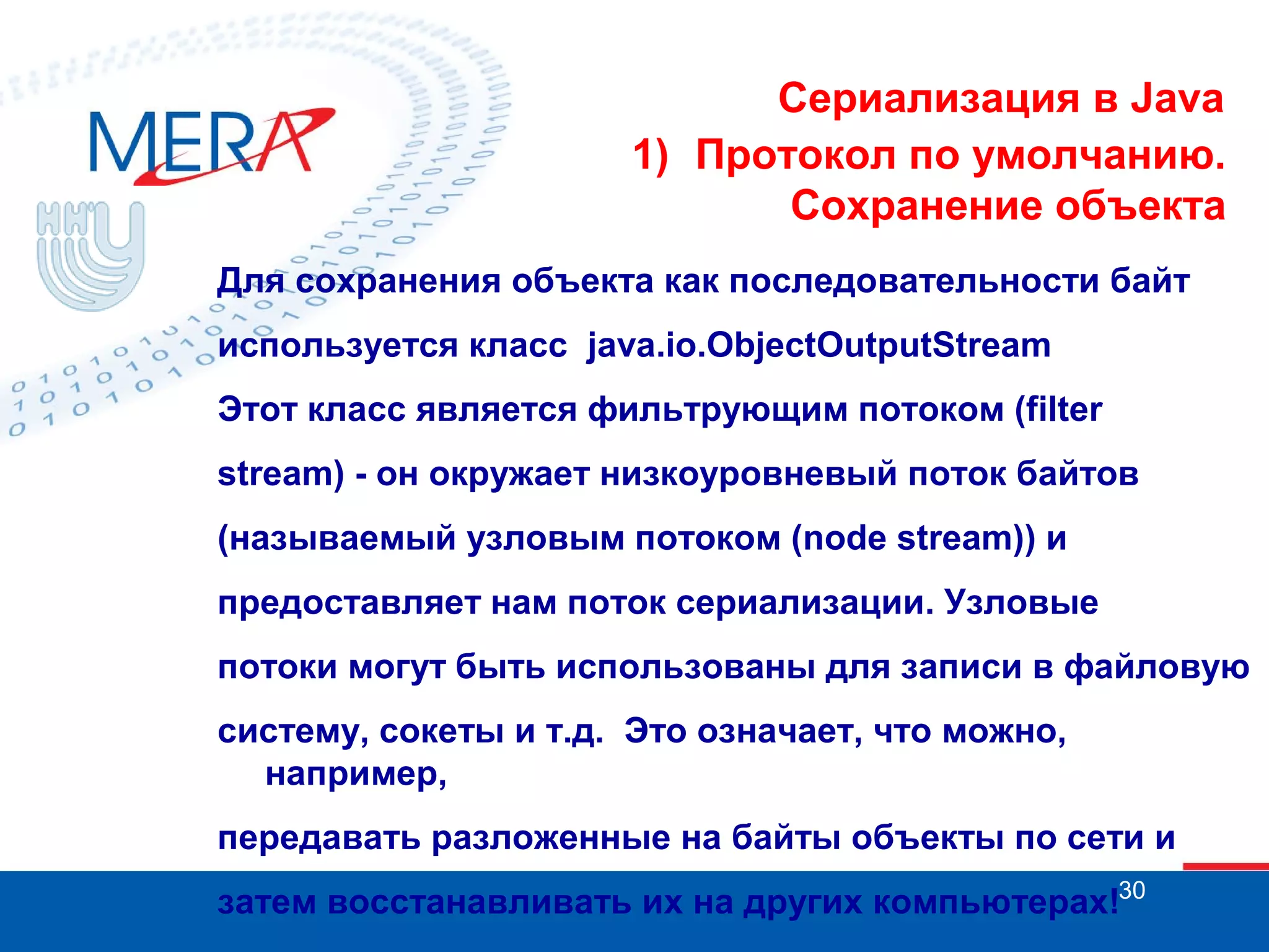 Сериализация в Java
1) Протокол по умолчанию.
Сохранение объекта
Для сохранения объекта как последовательности байт
используется класс java.io.ObjectOutputStream
Этот класс является фильтрующим потоком (filter
stream) - он окружает низкоуровневый поток байтов
(называемый узловым потоком (node stream)) и
предоставляет нам поток сериализации. Узловые
потоки могут быть использованы для записи в файловую
систему, сокеты и т.д. Это означает, что можно,
например,
передавать разложенные на байты объекты по сети и
затем восстанавливать их на других компьютерах!30

 