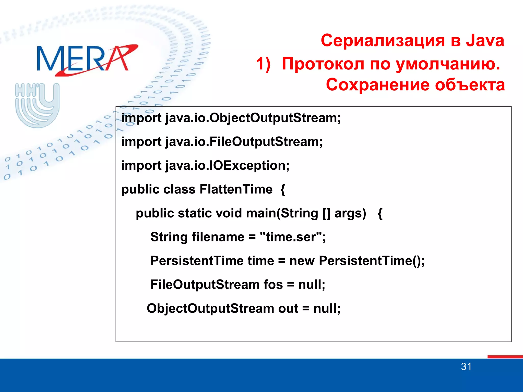 Сериализация в Java
1) Протокол по умолчанию.
Сохранение объекта
import java.io.ObjectOutputStream;
import java.io.FileOutputStream;
import java.io.IOException;
public class FlattenTime {
public static void main(String [] args) {
String filename = "time.ser";
PersistentTime time = new PersistentTime();
FileOutputStream fos = null;
ObjectOutputStream out = null;

31

 