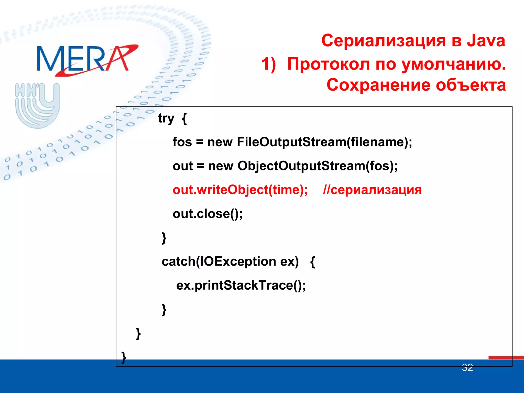 Сериализация в Java
1) Протокол по умолчанию.
Сохранение объекта
try {
fos = new FileOutputStream(filename);
out = new ObjectOutputStream(fos);
out.writeObject(time);

//сериализация

out.close();
}
catch(IOException ex) {
ex.printStackTrace();
}
}
}

32

 