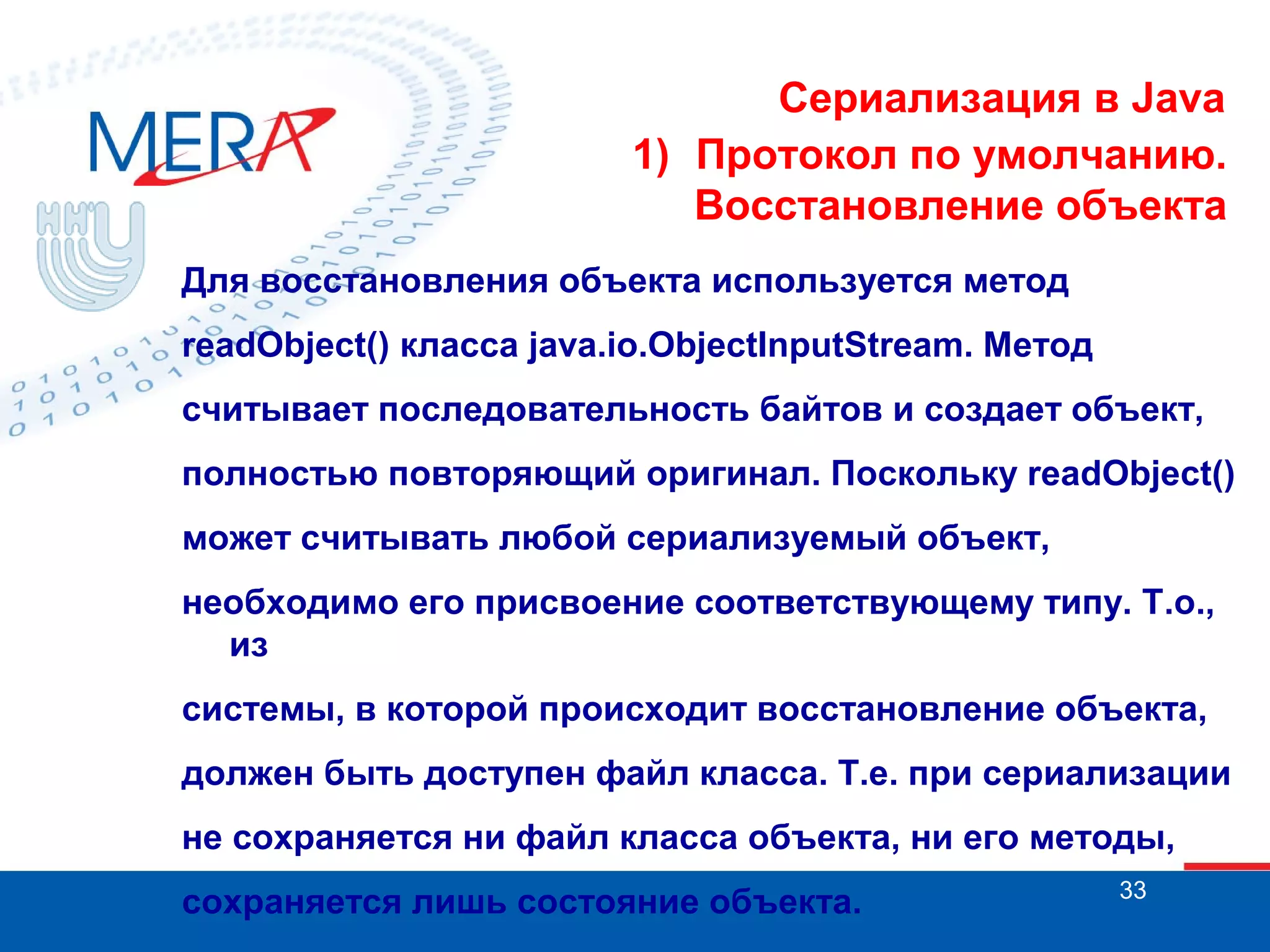 Сериализация в Java
1) Протокол по умолчанию.
Восстановление объекта
Для восстановления объекта используется метод
readObject() класса java.io.ObjectInputStream. Метод
считывает последовательность байтов и создает объект,
полностью повторяющий оригинал. Поскольку readObject()
может считывать любой сериализуемый объект,
необходимо его присвоение соответствующему типу. Т.о.,
из
системы, в которой происходит восстановление объекта,
должен быть доступен файл класса. Т.е. при сериализации
не сохраняется ни файл класса объекта, ни его методы,
сохраняется лишь состояние объекта.

33

 