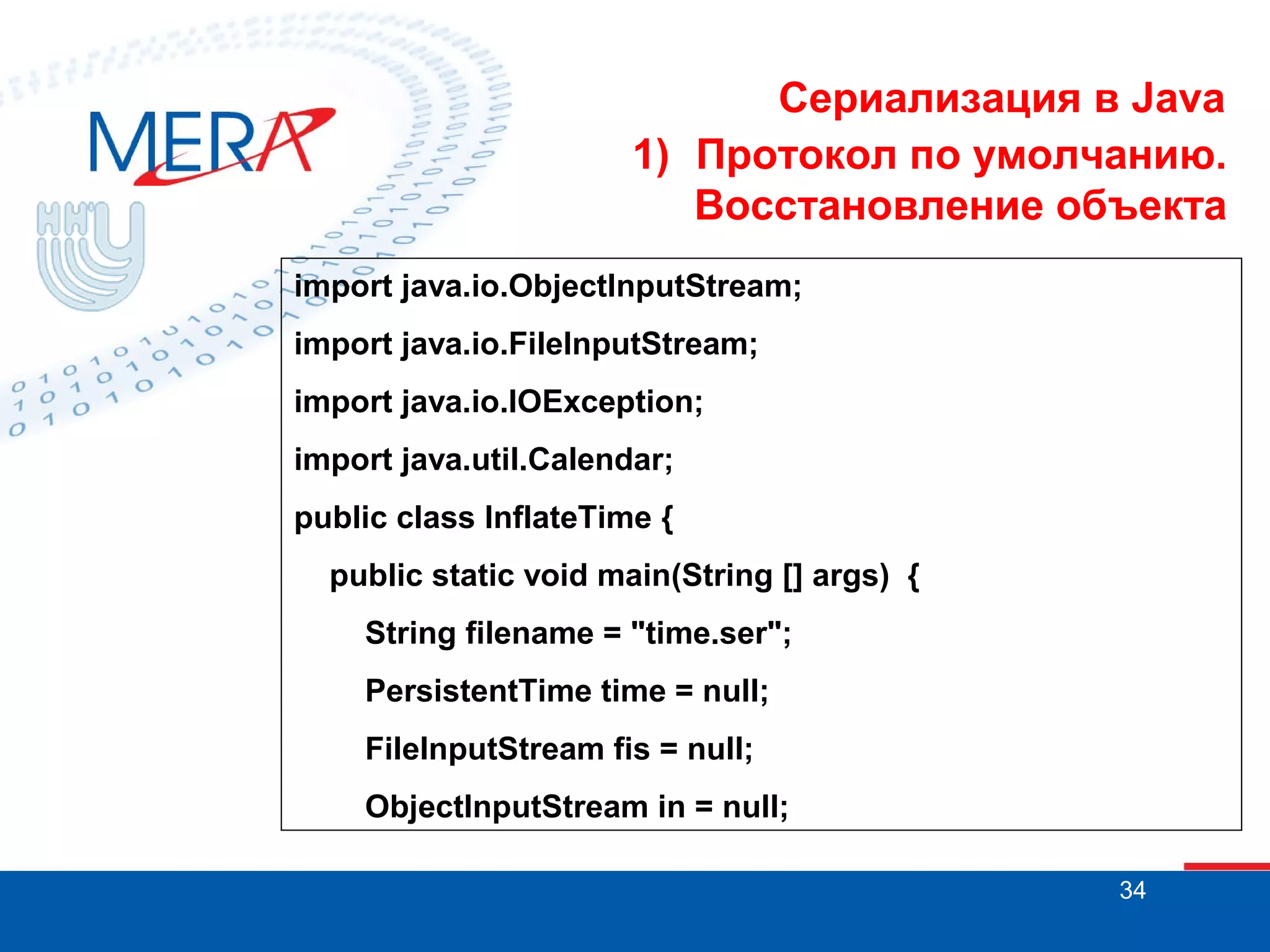 Сериализация в Java
1) Протокол по умолчанию.
Восстановление объекта
import java.io.ObjectInputStream;
import java.io.FileInputStream;
import java.io.IOException;
import java.util.Calendar;
public class InflateTime {
public static void main(String [] args) {
String filename = "time.ser";
PersistentTime time = null;
FileInputStream fis = null;
ObjectInputStream in = null;
34

 