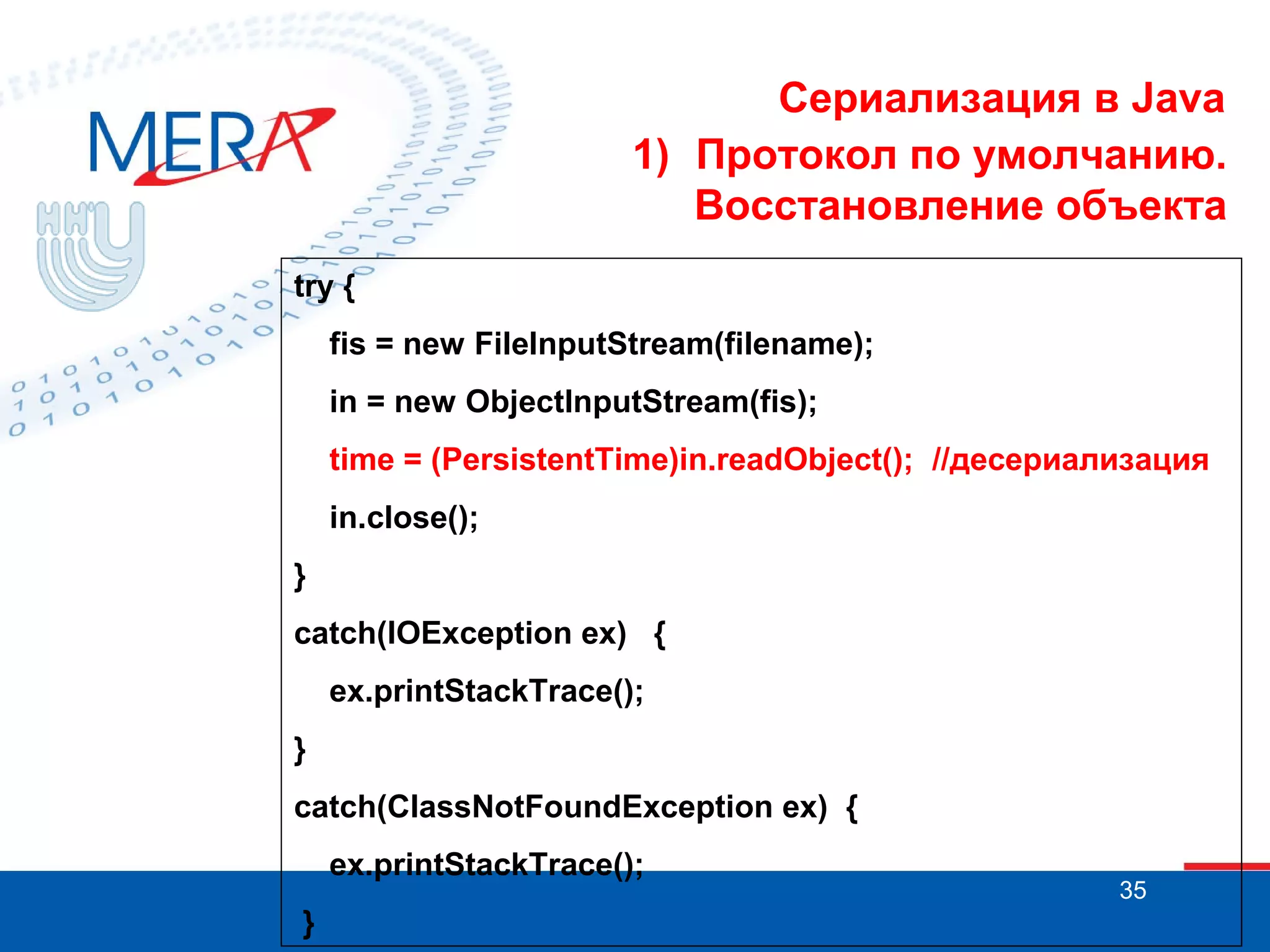 Сериализация в Java
1) Протокол по умолчанию.
Восстановление объекта
try {
fis = new FileInputStream(filename);
in = new ObjectInputStream(fis);
time = (PersistentTime)in.readObject(); //десериализация
in.close();
}
catch(IOException ex) {
ex.printStackTrace();
}
catch(ClassNotFoundException ex) {
ex.printStackTrace();
}

35

 